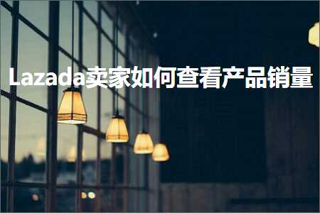 跨境电商知识:Lazada卖家如何查看产品销量